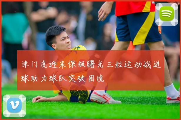 津门虎迎来保级曙光三粒运动战进球助力球队突破困境