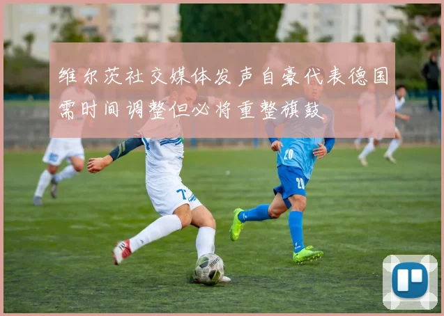 维尔茨社交媒体发声自豪代表德国需时间调整但必将重整旗鼓