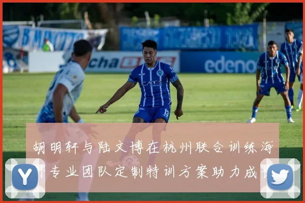 胡明轩与陆文博在杭州联合训练海外专业团队定制特训方案助力成长