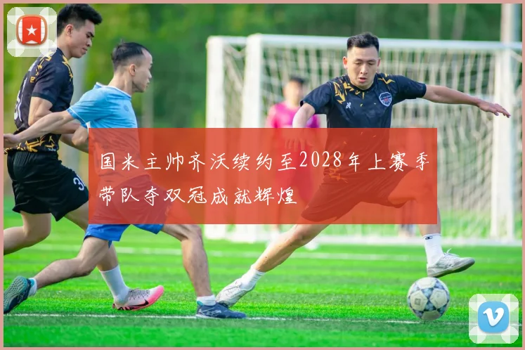 国米主帅齐沃续约至2028年上赛季带队夺双冠成就辉煌