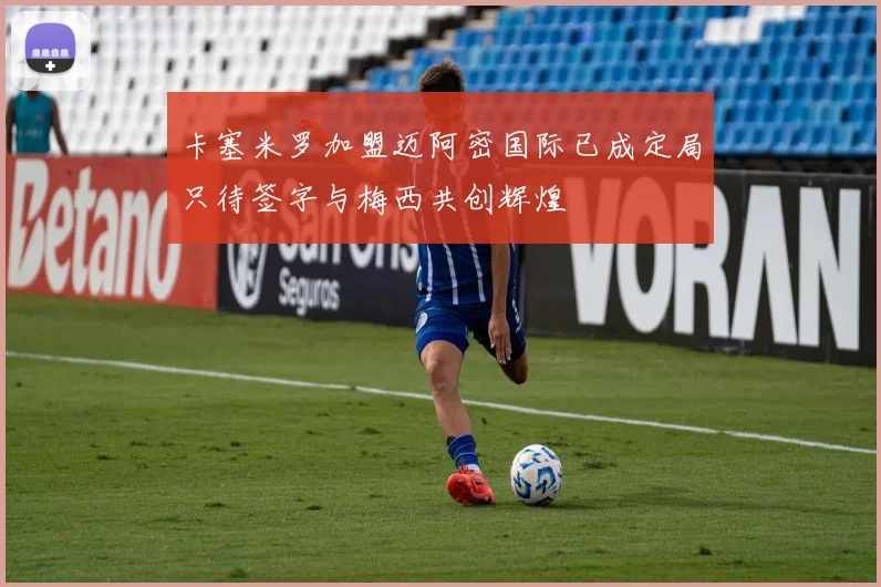 卡塞米罗加盟迈阿密国际已成定局只待签字与梅西共创辉煌