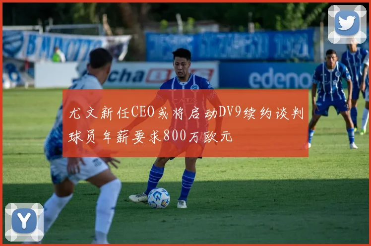 尤文新任CEO或将启动DV9续约谈判球员年薪要求800万欧元