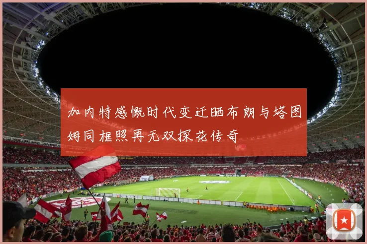 加内特感慨时代变迁晒布朗与塔图姆同框照再无双探花传奇