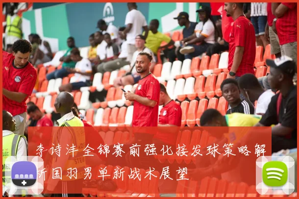李诗沣全锦赛前强化接发球策略解析国羽男单新战术展望