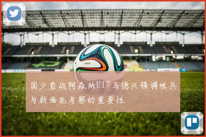 国少首战阿森纳U17马德兴强调练兵与新面孔考察的重要性