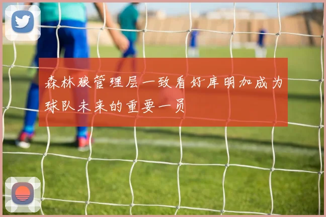 森林狼管理层一致看好库明加成为球队未来的重要一员