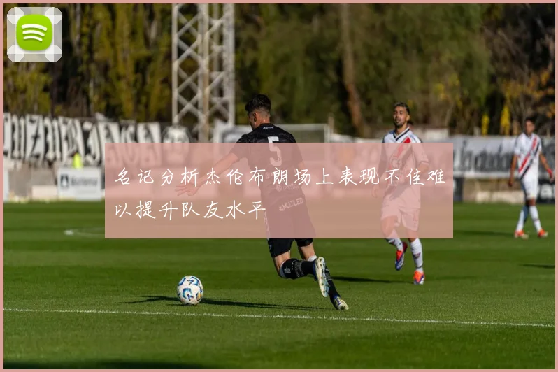 名记分析杰伦布朗场上表现不佳难以提升队友水平