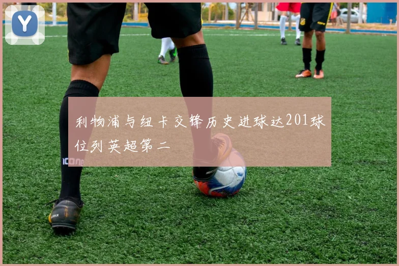 利物浦与纽卡交锋历史进球达201球位列英超第二