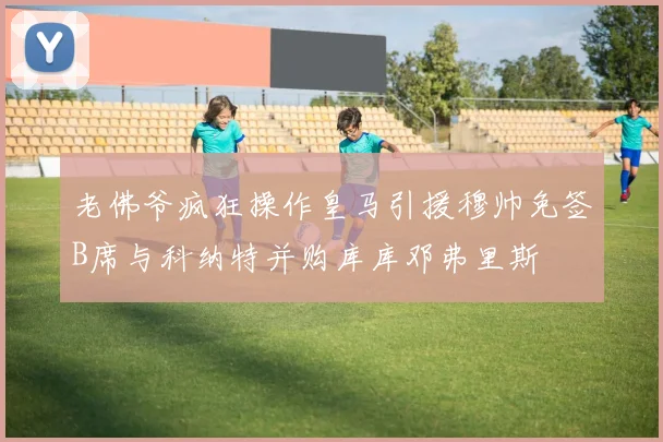 老佛爷疯狂操作皇马引援穆帅免签B席与科纳特并购库库邓弗里斯