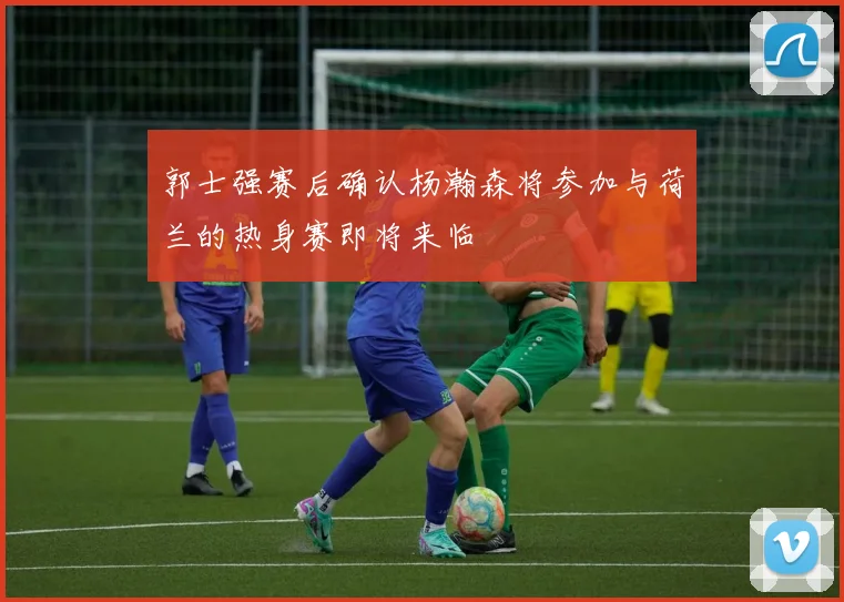 郭士强赛后确认杨瀚森将参加与荷兰的热身赛即将来临