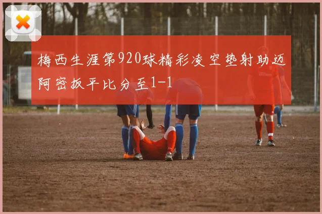 梅西生涯第920球精彩凌空垫射助迈阿密扳平比分至1-1