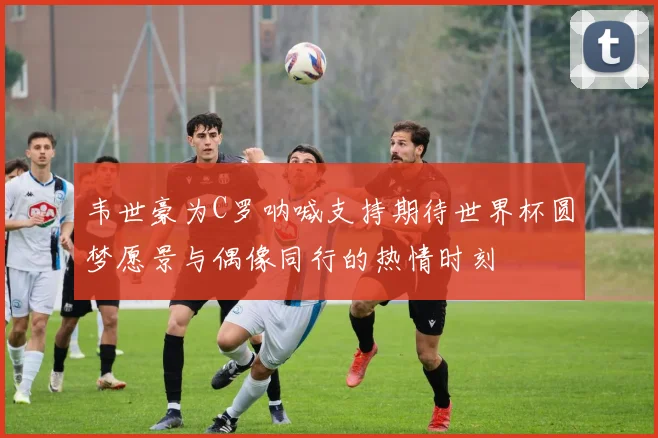 韦世豪为C罗呐喊支持期待世界杯圆梦愿景与偶像同行的热情时刻