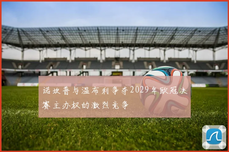 诺坎普与温布利争夺2029年欧冠决赛主办权的激烈竞争