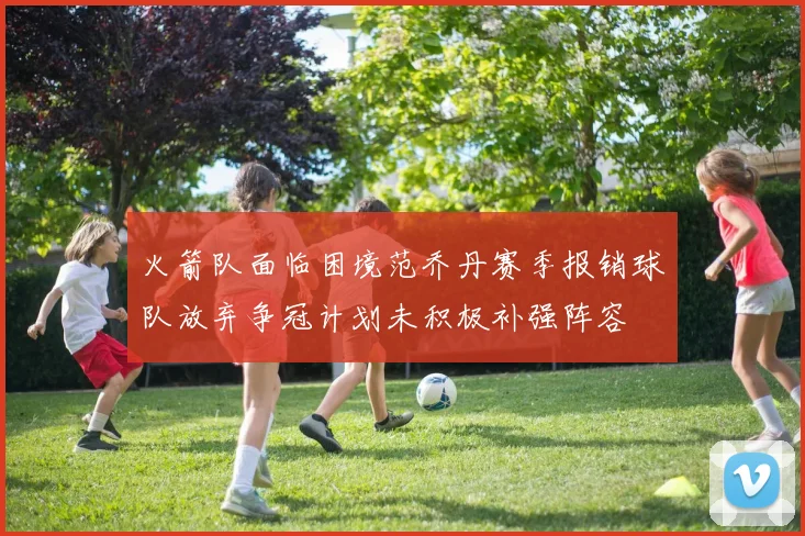 火箭队面临困境范乔丹赛季报销球队放弃争冠计划未积极补强阵容