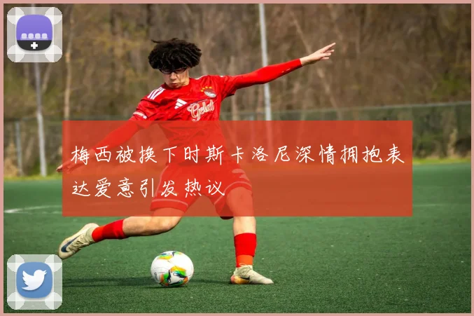 梅西被换下时斯卡洛尼深情拥抱表达爱意引发热议
