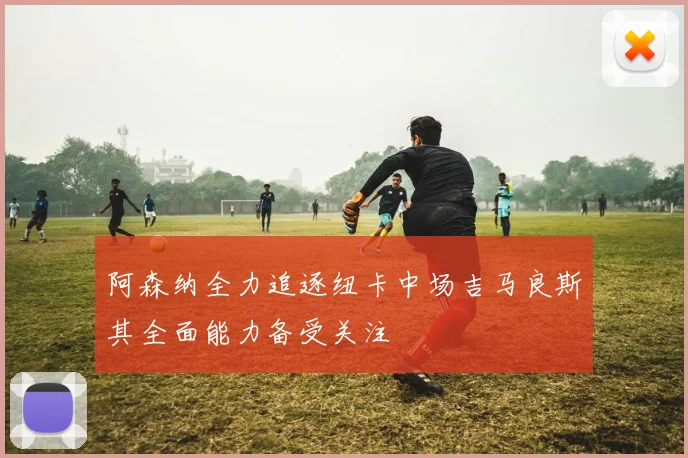 阿森纳全力追逐纽卡中场吉马良斯其全面能力备受关注